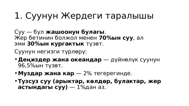 1. Суунун Жердеги таралышы Суу — бул  жашоонун булагы .  Жер бетинин болжол менен  70%ын суу , ал эми  30%ын кургактык  түзөт. Суунун негизги түрлөрү: Деңиздер жана океандар  — дүйнөлүк суунун 96,5%ын түзөт. Муздар жана кар  — 2% тегерегинде. Тузсуз суу (арыктар, көлдөр, булактар, жер астындагы суу)  — 1%дан аз. 