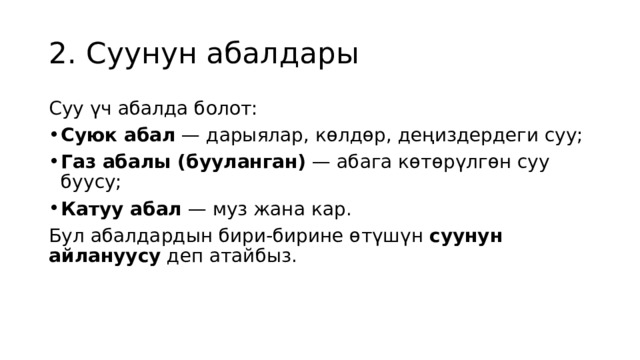 2. Суунун абалдары Суу үч абалда болот: Суюк абал  — дарыялар, көлдөр, деңиздердеги суу; Газ абалы (бууланган)  — абага көтөрүлгөн суу буусу; Катуу абал  — муз жана кар. Бул абалдардын бири-бирине өтүшүн  суунун айлануусу  деп атайбыз. 
