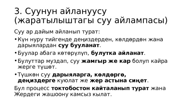 3. Суунун айлануусу (жаратылыштагы суу айлампасы) Суу ар дайым айланып турат: Күн нуру тийгенде деңиздерден, көлдөрдөн жана дарыялардан  суу бууланат . Буулар абага көтөрүлүп,  булутка айланат . Булуттар муздап, суу  жамгыр же кар  болуп кайра жерге түшөт. Түшкөн суу  дарыяларга, көлдөргө, деңиздерге  куюлат же  жер астына сиңет . Бул процесс  токтобостон кайталанып турат  жана Жердеги жашоону камсыз кылат. 