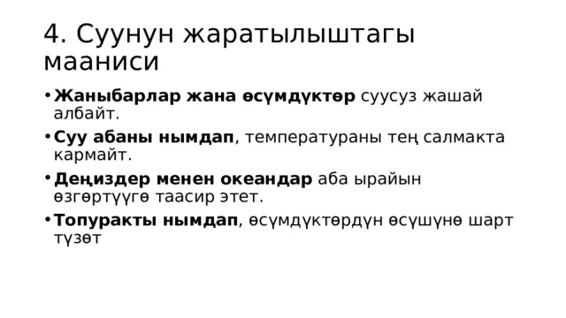4. Суунун жаратылыштагы мааниси Жаныбарлар жана өсүмдүктөр  суусуз жашай албайт. Суу абаны нымдап , температураны тең салмакта кармайт. Деңиздер менен океандар  аба ырайын өзгөртүүгө таасир этет. Топуракты нымдап , өсүмдүктөрдүн өсүшүнө шарт түзөт 