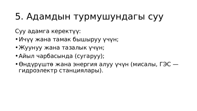 5. Адамдын турмушундагы суу Суу адамга керектүү: Ичүү жана тамак бышыруу үчүн; Жуунуу жана тазалык үчүн; Айыл чарбасында (сугаруу); Өндүрүштө жана энергия алуу үчүн (мисалы, ГЭС — гидроэлектр станциялары). 