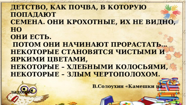    ДЕТСТВО, КАК ПОЧВА, В КОТОРУЮ ПОПАДАЮТ СЕМЕНА. ОНИ КРОХОТНЫЕ, ИХ НЕ ВИДНО, НО ОНИ ЕСТЬ.  ПОТОМ ОНИ НАЧИНАЮТ ПРОРАСТАТЬ… НЕКОТОРЫЕ СТАНОВЯТСЯ ЧИСТЫМИ И ЯРКИМИ ЦВЕТАМИ, НЕКОТОРЫЕ – ХЛЕБНЫМИ КОЛОСЬЯМИ, НЕКОТОРЫЕ – ЗЛЫМ ЧЕРТОПОЛОХОМ.   В.Солоухин «Камешки на ладони»    