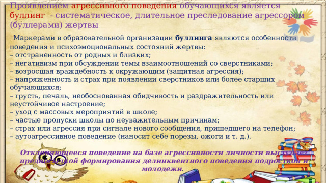 Проявлением агрессивного поведения обучающихся является буллинг - систематическое, длительное преследование агрессором (буллерами) жертвы  Маркерами в образовательной организации буллинга являются особенности поведения и психоэмоциональных состояний жертвы: – отстраненность от родных и близких; – негативизм при обсуждении темы взаимоотношений со сверстниками; – возросшая враждебность к окружающим (защитная агрессия); – напряженность и страх при появлении сверстников или более старших обучающихся; – грусть, печаль, необоснованная обидчивость и раздражительность или неустойчивое настроение; – уход с массовых мероприятий в школе; – частые пропуски школы по неуважительным причинам; – страх или агрессия при сигнале нового сообщения, пришедшего на телефон; – аутоагрессивное поведение (наносит себе порезы, ожоги и т. д.). Отклоняющееся поведение на базе агрессивности личности выступает предпосылкой формирования делинквентного поведения подростков и молодежи .  