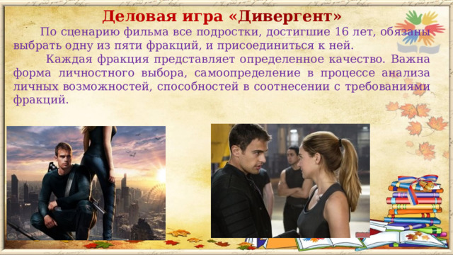 Деловая игра « Дивергент»  По сценарию фильма все подростки, достигшие 16 лет, обязаны выбрать одну из пяти фракций, и присоединиться к ней.  Каждая фракция представляет определенное качество. Важна форма личностного выбора, самоопределение в процессе анализа личных возможностей, способностей в соотнесении с требованиями фракций.  