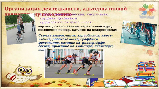 Организация деятельности, альтернативной девиантному поведению Продуктивно-творческая, спортивная, трудовая ,духовная и художественная деятельность   картинг, скалолазание, веревочный курс, посещение пещер, катание на квадроциклах   Съемка видеоклипов, видеоблогов, квест-чтение, робототехника, граффити, фехтование, катание на  роллерсёрфе, сегвее, прыгание на джампере, скейтборд,  лонгборд, роликовые лыжи и т. п   