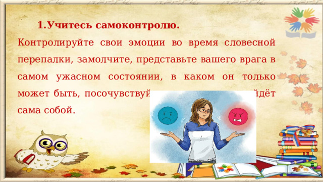 Учитесь самоконтролю. Учитесь самоконтролю. Контролируйте свои эмоции во время словесной перепалки, замолчите, представьте вашего врага в самом ужасном состоянии, в каком он только может быть, посочувствуйте ему – злость пройдёт сама собой.  