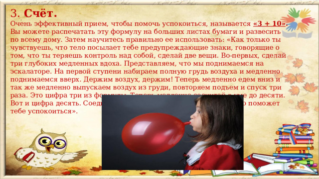 3. Счёт. Очень эффективный прием, чтобы помочь успокоиться, называется «3 + 10» . Вы можете распечатать эту формулу на больших листах бумаги и развесить по всему дому. Затем научитесь правильно ее использовать: «Как только ты чувствуешь, что тело посылает тебе предупреждающие знаки, говорящие о том, что ты теряешь контроль над собой, сделай две вещи. Во-первых, сделай три глубоких медленных вдоха. Представляем, что мы поднимаемся на эскалаторе. На первой ступени набираем полную грудь воздуха и медленно поднимаемся вверх. Держим воздух, держим! Теперь медленно едем вниз и так же медленно выпускаем воздух из груди, повторяем подъем и спуск три раза. Это цифра три из формулы. Теперь медленно сосчитай в уме до десяти. Вот и цифра десять. Соедини их вместе, получится «3 + 10», и это поможет тебе успокоиться».  