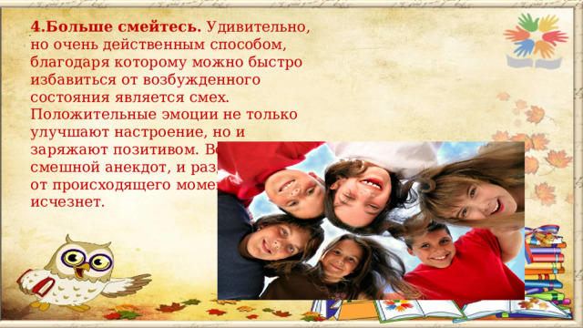 4.Больше смейтесь. Удивительно, но очень действенным способом, благодаря которому можно быстро избавиться от возбужденного состояния является смех. Положительные эмоции не только улучшают настроение, но и заряжают позитивом. Вспомните смешной анекдот, и раздражение от происходящего моментально исчезнет.   