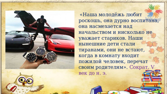  «Наша молодёжь любит роскошь, она дурно воспитана, она насмехается над начальством и нисколько не уважает стариков. Наши нынешние дети стали тиранами, они не встают, когда в комнату входит пожилой человек, перечат своим родителям». Сократ, V век до н. э.          