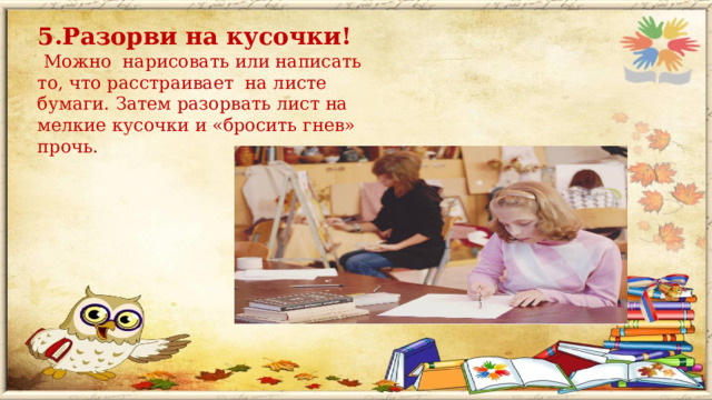 5.Разорви на кусочки!  Можно нарисовать или написать то, что расстраивает на листе бумаги. Затем разорвать лист на мелкие кусочки и «бросить гнев» прочь.  