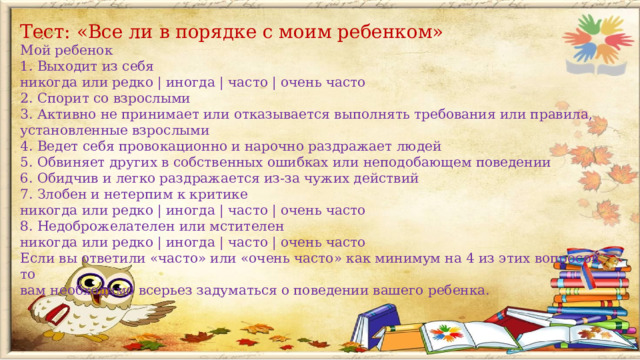 Тест: «Все ли в порядке с моим ребенком» Мой ребенок 1. Выходит из себя никогда или редко | иногда | часто | очень часто 2. Спорит со взрослыми 3. Активно не принимает или отказывается выполнять требования или правила, установленные взрослыми 4. Ведет себя провокационно и нарочно раздражает людей 5. Обвиняет других в собственных ошибках или неподобающем поведении 6. Обидчив и легко раздражается из-за чужих действий 7. Злобен и нетерпим к критике никогда или редко | иногда | часто | очень часто 8. Недоброжелателен или мстителен никогда или редко | иногда | часто | очень часто Если вы ответили «часто» или «очень часто» как минимум на 4 из этих вопросов, то вам необходимо всерьез задуматься о поведении вашего ребенка.  