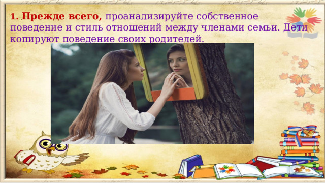 1. Прежде всего, проанализируйте собственное поведение и стиль отношений между членами семьи. Дети копируют поведение своих родителей.  