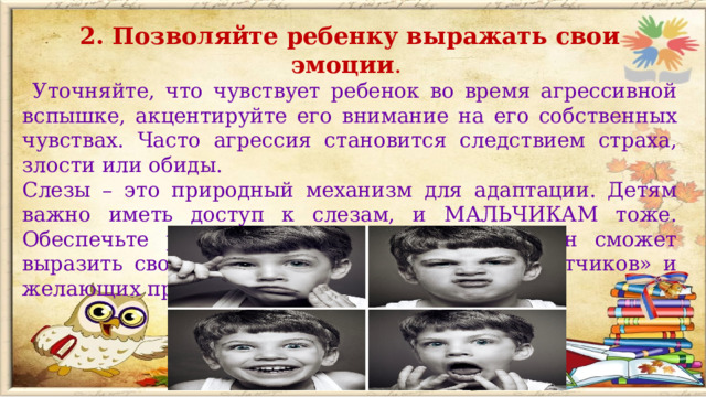 2. Позволяйте ребенку выражать свои эмоции .  Уточняйте, что чувствует ребенок во время агрессивной вспышке, акцентируйте его внимание на его собственных чувствах. Часто агрессия становится следствием страха, злости или обиды. Слезы – это природный механизм для адаптации. Детям важно иметь доступ к слезам, и МАЛЬЧИКАМ тоже. Обеспечьте ребенку безопасное место, где он сможет выразить свои эмоции и оградите его от «советчиков» и желающих пристыдить.  