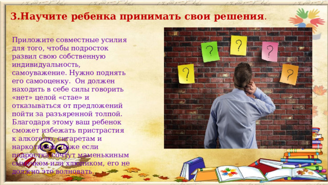 3.Научите ребенка принимать свои решения . Приложите совместные усилия для того, чтобы подросток развил свою собственную индивидуальность, самоуважение. Нужно поднять его самооценку. Он должен находить в себе силы говорить «нет» целой «стае» и отказываться от предложений пойти за разъяренной толпой. Благодаря этому ваш ребенок сможет избежать пристрастия к алкоголю, сигаретам и наркотикам. Даже если подростка сочтут маменькиным сыночком или хлюпиком, его не должно это волновать .  