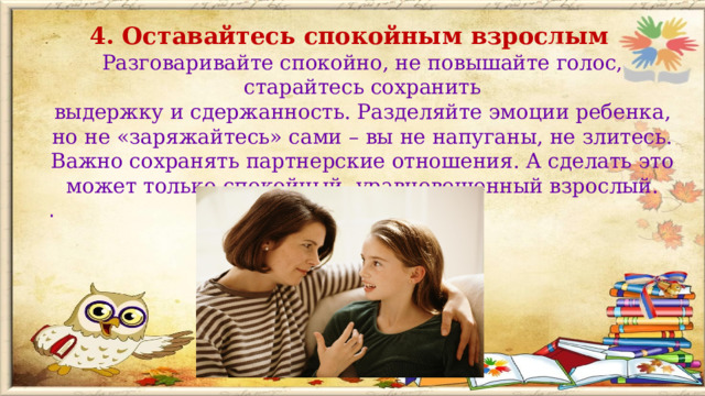 4. Оставайтесь спокойным взрослым Разговаривайте спокойно, не повышайте голос, старайтесь сохранить выдержку и сдержанность. Разделяйте эмоции ребенка, но не «заряжайтесь» сами – вы не напуганы, не злитесь.  Важно сохранять партнерские отношения. А сделать это может только спокойный, уравновешенный взрослый. .  