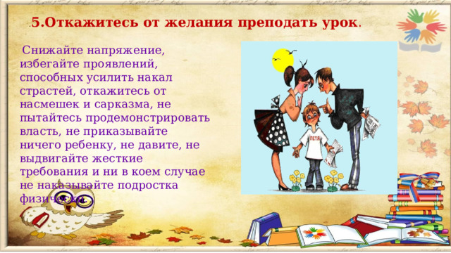 5.Откажитесь от желания преподать урок .  Снижайте напряжение, избегайте проявлений, способных усилить накал страстей, откажитесь от насмешек и сарказма, не пытайтесь продемонстрировать власть, не приказывайте ничего ребенку, не давите, не выдвигайте жесткие требования и ни в коем случае не наказывайте подростка физически.  