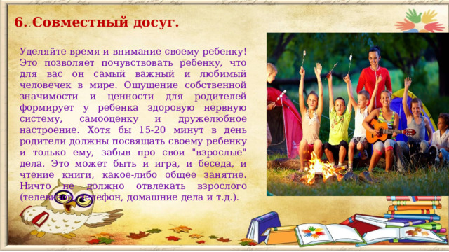 6. Совместный досуг. Уделяйте время и внимание своему ребенку! Это позволяет почувствовать ребенку, что для вас он самый важный и любимый человечек в мире. Ощущение собственной значимости и ценности для родителей формирует у ребенка здоровую нервную систему, самооценку и дружелюбное настроение. Хотя бы 15-20 минут в день родители должны посвящать своему ребенку и только ему, забыв про свои 