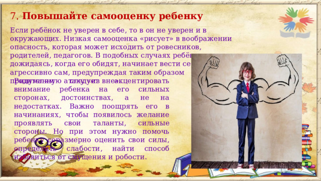 7. Повышайте самооценку ребенку  Если ребёнок не уверен в себе, то в он не уверен и в окружающих. Низкая самооценка «рисует» в воображении опасность, которая может исходить от ровесников, родителей, педагогов. В подобных случаях ребёнок не дожидаясь, когда его обидят, начинает вести себя агрессивно сам, предупреждая таким образом придуманную атаку «из вне».  Родителям следует акцентировать внимание ребенка на его сильных сторонах, достоинствах, а не на недостатках. Важно поощрять его в начинаниях, чтобы появилось желание проявлять свои таланты, сильные стороны. Но при этом нужно помочь ребенку соразмерно оценить свои силы, определить слабости, найти способ избавиться от смущения и робости. 