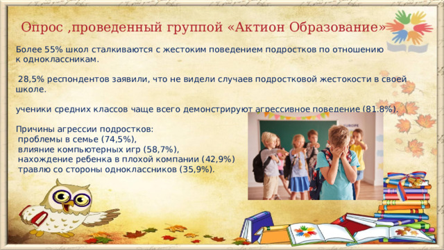  Опрос ,проведенный группой «Актион Образование» Более 55% школ сталкиваются с жестоким поведением подростков по отношению к одноклассникам.  28,5% респондентов заявили, что не видели случаев подростковой жестокости в своей школе. ученики средних классов чаще всего демонстрируют агрессивное поведение (81,8%).  Причины агрессии подростков:  проблемы в семье (74,5%),  влияние компьютерных игр (58,7%),  нахождение ребенка в плохой компании (42,9%)  травлю со стороны одноклассников (35,9%).    