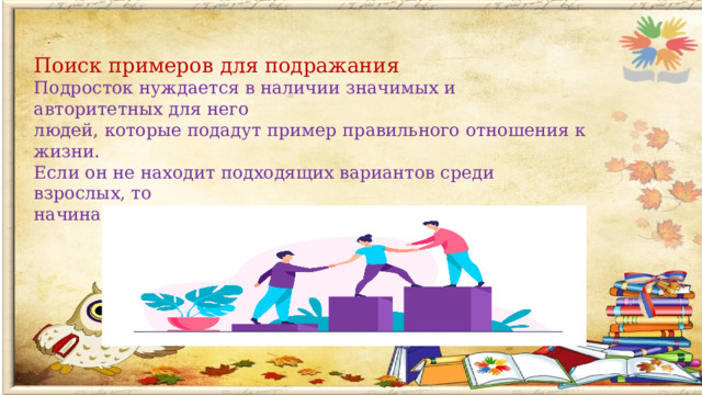 Поиск примеров для подражания Подросток нуждается в наличии значимых и авторитетных для него людей, которые подадут пример правильного отношения к жизни. Если он не находит подходящих вариантов среди взрослых, то начинает копировать других подростков либо персонажей.   