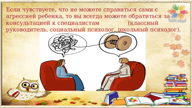 Если чувствуете, что не можете справиться сами с агрессией ребенка, то вы всегда можете обратиться за консультацией к специалистам (классный руководитель, социальный психолог, школьный психолог).   