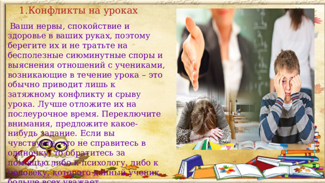 1.Конфликты на уроках   Ваши нервы, спокойствие и здоровье в ваших руках, поэтому берегите их и не тратьте на бесполезные сиюминутные споры и выяснения отношений с учениками, возникающие в течение урока – это обычно приводит лишь к затяжному конфликту и срыву урока. Лучше отложите их на послеурочное время. Переключите внимания, предложите какое-нибудь задание. Если вы чувствуете, что не справитесь в одиночку, то обратитесь за помощью либо к психологу, либо к человеку, которого данный ученик больше всех уважает.       