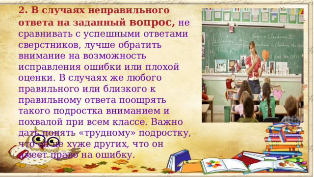 2 .  В случаях неправильного ответа на заданный вопрос,  не сравнивать с успешными ответами сверстников, лучше обратить внимание на возможность исправления ошибки или плохой оценки. В случаях же любого правильного или близкого к правильному ответа поощрять такого подростка вниманием и похвалой при всем классе. Важно дать понять «трудному» подростку, что он не хуже других, что он имеет право на ошибку.        
