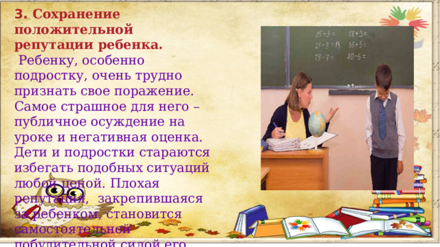 3. Сохранение положительной репутации ребенка.  Ребенку, особенно подростку, очень трудно признать свое поражение. Самое страшное для него – публичное осуждение на уроке и негативная оценка. Дети и подростки стараются избегать подобных ситуаций любой ценой. Плохая репутация, закрепившаяся за ребенком, становится самостоятельной побудительной силой его агрессивного поведения.        