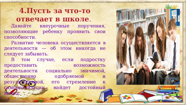  4.Пусть за что-то отвечает в школе . Давайте внеурочные поручения, позволяющие ребенку проявить свои способности. Развитие человека осуществляется в деятельности — об этом никогда не следует забывать. В том случае, если подростку предоставить возможность деятельности социально значимой, общественно одобряемой и результативной, его стремление к самореализации найдет достойный выход.       