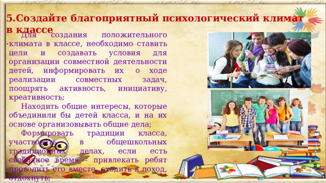 5.Создайте благоприятный психологический климат в классе . Для создания положительного климата в классе, необходимо ставить цели и создавать условия для организации совместной деятельности детей, информировать их  о ходе реализации совместных задач, поощрять активность, инициативу, креативность; Находить общие интересы, которые объединили бы детей класса, и на их основе организовывать общие дела; Формировать традиции класса, участвовать в общешкольных традиционных делах, если есть свободное время - привлекать ребят проводить его вместе, сходить в поход, отдохнуть;  