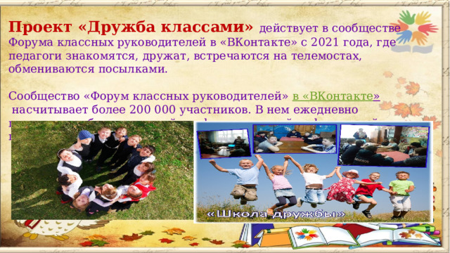 Проект «Дружба классами» действует в сообществе Форума классных руководителей в «ВКонтакте» с 2021 года, где педагоги знакомятся, дружат, встречаются на телемостах, обмениваются посылками.    Сообщество «Форум классных руководителей»  в « ВКонтакте »  насчитывает более 200 000 участников. В нем ежедневно происходит обмен полезной профессиональной информацией, проводятся прямые эфиры с экспертами и участниками сообщества.   