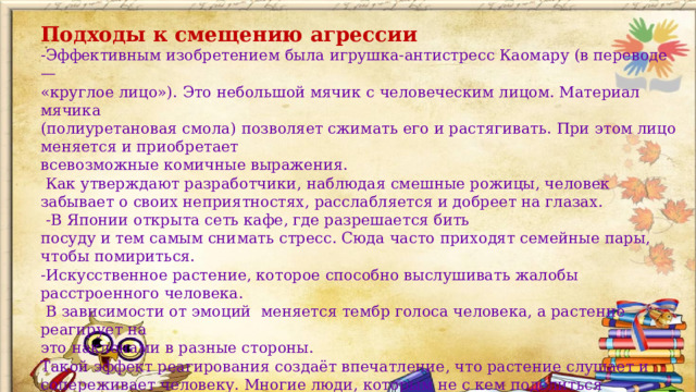 Подходы к смещению агрессии -Эффективным изобретением была игрушка-антистресс Каомару (в переводе — «круглое лицо»). Это небольшой мячик с человеческим лицом. Материал мячика (полиуретановая смола) позволяет сжимать его и растягивать. При этом лицо меняется и приобретает всевозможные комичные выражения.  Как утверждают разработчики, наблюдая смешные рожицы, человек забывает о своих неприятностях, расслабляется и добреет на глазах.  -В Японии открыта сеть кафе, где разрешается бить посуду и тем самым снимать стресс. Сюда часто приходят семейные пары, чтобы помириться. -Искусственное растение, которое способно выслушивать жалобы расстроенного человека.  В зависимости от эмоций меняется тембр голоса человека, а растение реагирует на это наклонами в разные стороны. Такой эффект реагирования создаёт впечатление, что растение слушает и сопереживает человеку. Многие люди, которым не с кем поделиться печалями, приобрели себе такое «отзывчивое» растение.  