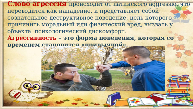 Слово агрессия происходит от латинского aggressio, что переводится как нападение, и представляет собой сознательное деструктивное поведение, цель которого – причинить моральный или физический вред, вызвать у объекта психологический дискомфорт. Агрессивность – это форма поведения, которая со временем становится «привычной».  .      