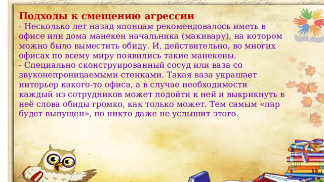 Подходы к смещению агрессии - Несколько лет назад японцам рекомендовалось иметь в офисе или дома манекен начальника (макивару), на котором можно было выместить обиду. И, действительно, во многих офисах по всему миру появились такие манекены. - Специально сконструированный сосуд или ваза со звуконепроницаемыми стенками. Такая ваза украшает интерьер какого-то офиса, а в случае необходимости каждый из сотрудников может подойти к ней и выкрикнуть в неё слова обиды громко, как только может. Тем самым «пар будет выпущен», но никто даже не услышит этого.  