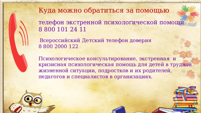 Куда можно обратиться за помощью телефон экстренной психологической помощи 8 800 101 24 11  Всероссийский Детский телефон доверия 8 800 2000 122 Психологическое консультирование, экстренная и кризисная психологическая помощь для детей в трудной жизненной ситуации, подростков и их родителей, педагогов и специалистов в организациях.  