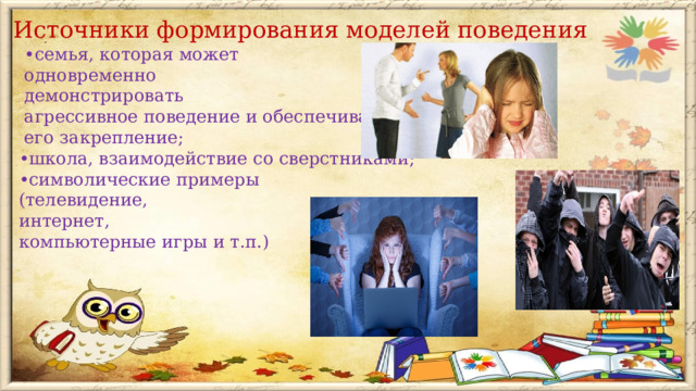 Источники формирования моделей поведения • семья, которая может  одновременно  демонстрировать  агрессивное поведение и обеспечивать  его закрепление; • школа, взаимодействие со сверстниками; • символические примеры  (телевидение,  интернет,  компьютерные игры и т.п.)    