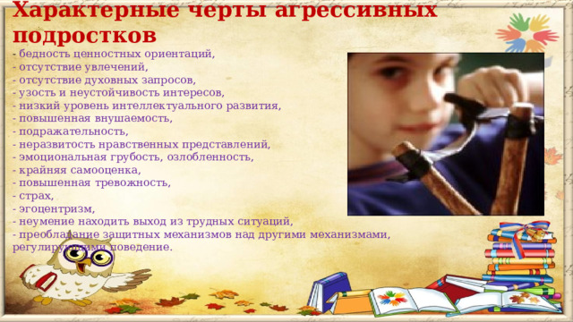 Характерные черты агрессивных подростков - бедность ценностных ориентаций, - отсутствие увлечений, - отсутствие духовных запросов, - узость и неустойчивость интересов, - низкий уровень интеллектуального развития, - повышенная внушаемость, - подражательность, - неразвитость нравственных представлений, - эмоциональная грубость, озлобленность, - крайняя самооценка, - повышенная тревожность, - страх, - эгоцентризм, - неумение находить выход из трудных ситуаций, - преобладание защитных механизмов над другими механизмами, регулирующими поведение.    