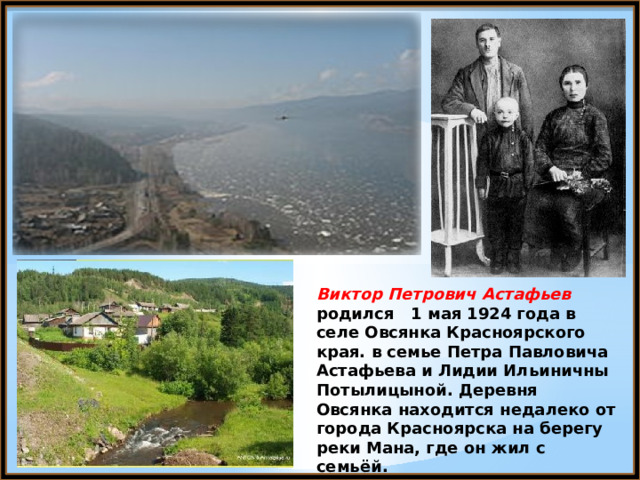 Виктор Петрович Астафьев родился 1 мая 1924 года в селе Овсянка Красноярского края.  в семье Петра Павловича Астафьева и Лидии Ильиничны Потылицыной. Деревня Овсянка находится недалеко от города Красноярска на берегу реки Мана, где он жил с семьёй. 