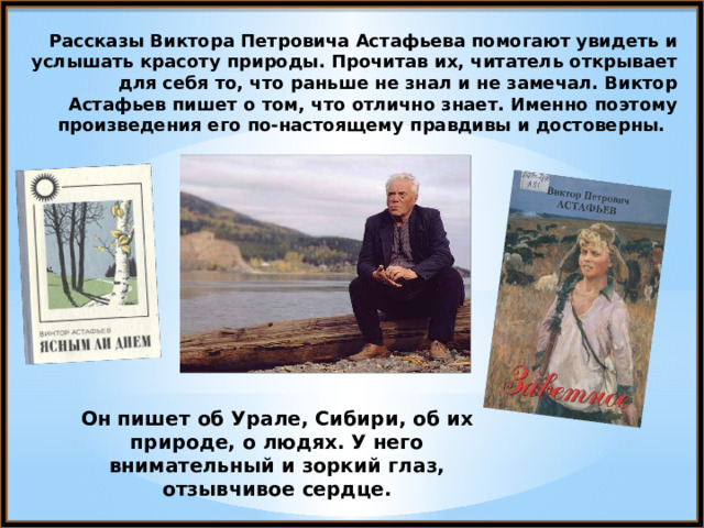 Рассказы Виктора Петровича Астафьева помогают увидеть и услышать красоту природы. Прочитав их, читатель открывает для себя то, что раньше не знал и не замечал. Виктор Астафьев пишет о том, что отлично знает. Именно поэтому произведения его по-настоящему правдивы и достоверны. Он пишет об Урале, Сибири, об их природе, о людях. У него внимательный и зоркий глаз, отзывчивое сердце. 