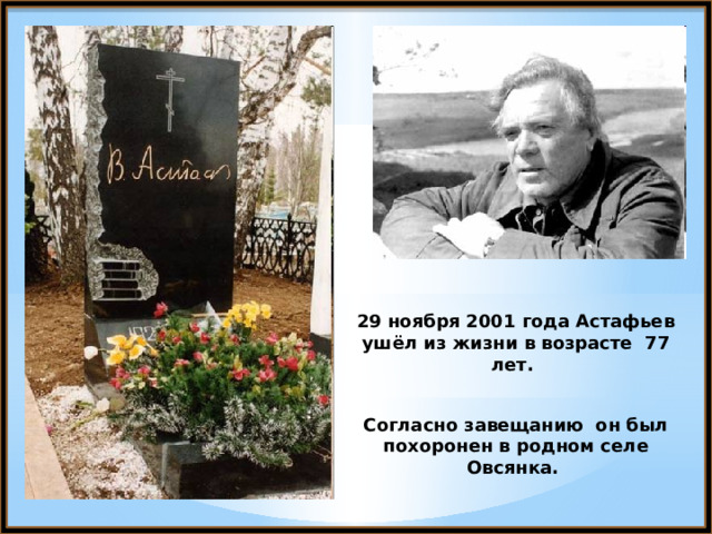 29 ноября 2001 года Астафьев ушёл из жизни в возрасте 77 лет.  Согласно завещанию он был похоронен в родном селе Овсянка. 
