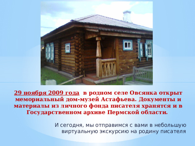 29 ноября 2009 года в родном селе Овсянка открыт мемориальный дом-музей Астафьева. Документы и материалы из личного фонда писателя хранятся и в Государственном архиве Пермской области.   И сегодня, мы отправимся с вами в небольшую виртуальную экскурсию на родину писателя 
