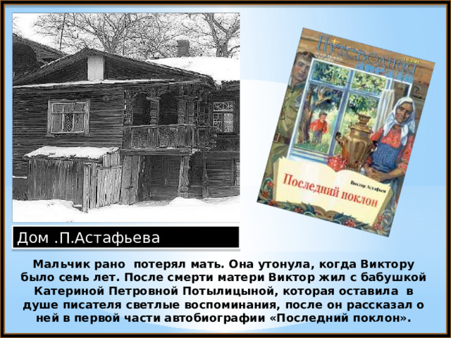 Дом .П.Астафьева Мальчик рано потерял мать. Она утонула, когда Виктору было семь лет. После смерти матери Виктор жил с бабушкой Катериной Петровной Потылицыной, которая оставила в душе писателя светлые воспоминания, после он рассказал о ней в первой части автобиографии «Последний поклон». 