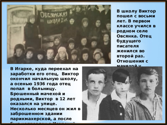 В школу Виктор пошел с восьми лет. В первом классе учился в родном селе Овсянка.  Отец будущего писателя женился во второй раз. Отношения с мачехой у Виктора не складывались. В Игарке, куда переехал на заработки его отец, Виктор окончил начальную школу, а осенью 1936 года отец попал в больницу. Брошенный мачехой и родными, Виктор в 12 лет оказался на улице. Несколько месяцев он жил в заброшенном здании парикмахерской, а после был направлен в Игарский детский дом. 