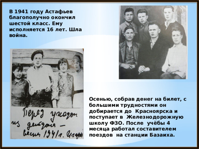 В 1941 году Астафьев благополучно окончил шестой класс. Ему исполняется 16 лет. Шла война. Осенью, собрав денег на билет, с большими трудностями он добирается до Красноярска и поступает в Железнодорожную школу ФЗО. После учёбы 4 месяца работал составителем поездов на станции Базаиха. 