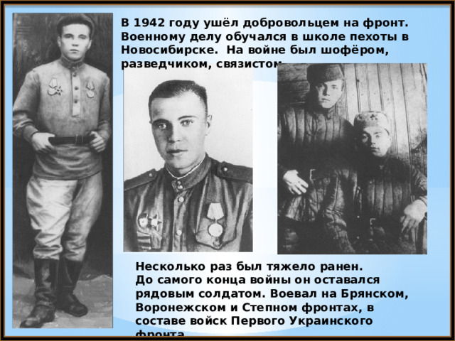 В 1942 году ушёл добровольцем на фронт. Военному делу обучался в школе пехоты в Новосибирске. На войне был шофёром, разведчиком, связистом. Несколько раз был тяжело ранен. До самого конца войны он оставался рядовым солдатом. Воевал на Брянском, Воронежском и Степном фронтах, в составе войск Первого Украинского фронта. 