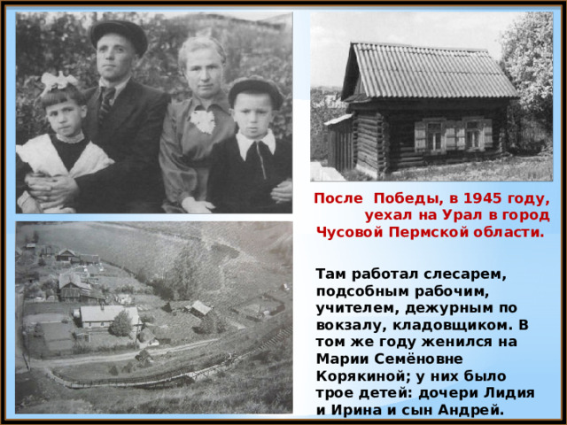После Победы, в 1945 году, уехал на Урал в город Чусовой Пермской области. Там работал слесарем, подсобным рабочим, учителем, дежурным по вокзалу, кладовщиком. В том же году женился на Марии Семёновне Корякиной; у них было трое детей: дочери Лидия и Ирина и сын Андрей. 