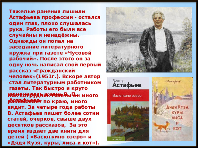 Тяжелые ранения лишили Астафьева профессии - остался один глаз, плохо слушалась рука. Работы его были все случайны и ненадёжны. Однажды он попал на заседание литературного кружка при газете «Чусовой рабочий». После этого он за одну ночь написал свой первый рассказ «Гражданский человек»(1951г.). Вскоре автор стал литературным работником газеты. Так быстро и круто изменилась жизнь В. П. Астафьева. Как сотрудник газеты он много разъезжает по краю, много видит. За четыре года работы В. Астафьев пишет более сотни статей, очерков, свыше двух десятков рассказов, За это время издает две книги для детей ( «Васюткино озеро» и «Дядя Кузя, куры, лиса и кот»). 