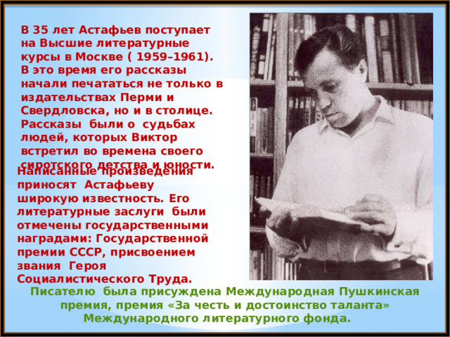 В 35 лет Астафьев поступает на Высшие литературные курсы в Москве ( 1959–1961). В это время его рассказы начали печататься не только в издательствах Перми и Свердловска, но и в столице. Рассказы были о судьбах людей, которых Виктор встретил во времена своего сиротского детства и юности. Написанные произведения приносят Астафьеву широкую известность. Его литературные заслуги были отмечены государственными наградами: Государственной премии СССР, присвоением звания Героя Социалистического Труда. Писателю была присуждена Международная Пушкинская премия, премия «За честь и достоинство таланта» Международного литературного фонда. 
