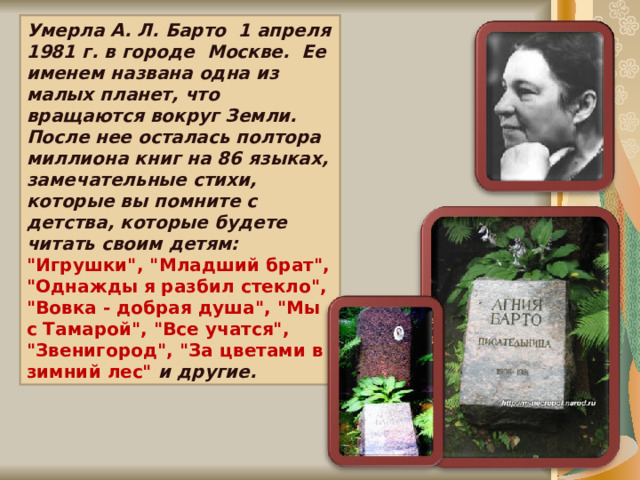 Умерла А. Л. Барто 1 апреля 1981 г. в городе Москве. Ее именем названа одна из малых планет, что вращаются вокруг Земли. После нее осталась полтора миллиона книг на 86 языках, замечательные стихи, которые вы помните с детства, которые будете читать своим детям: 