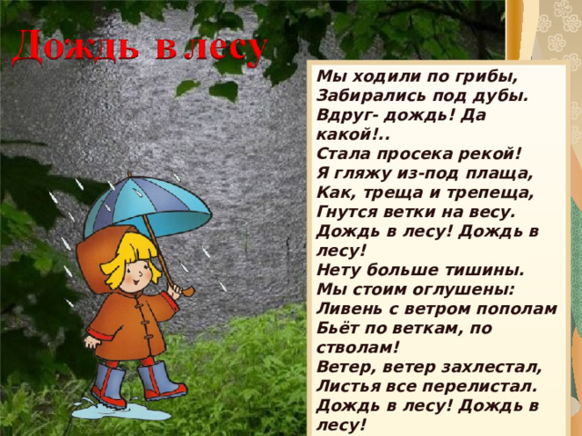 Мы ходили по грибы,  Забирались под дубы.  Вдруг- дождь! Да какой!..  Стала просека рекой! Я гляжу из-под плаща,  Как, треща и трепеща,  Гнутся ветки на весу.  Дождь в лесу! Дождь в лесу! Нету больше тишины.  Мы стоим оглушены:  Ливень с ветром пополам  Бьёт по веткам, по стволам! Ветер, ветер захлестал,  Листья все перелистал.  Дождь в лесу! Дождь в лесу!  Не грибы домой несу -  Одни дождинки на носу. 